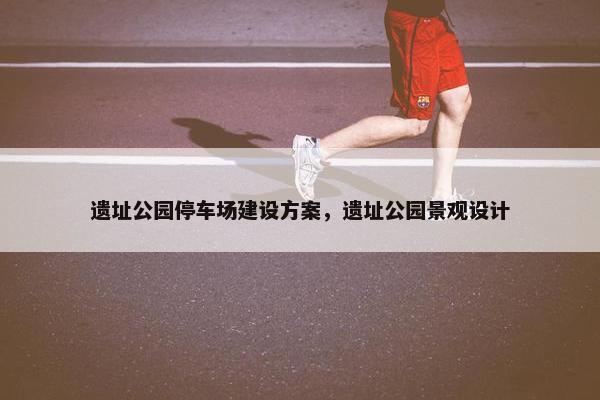 遗址公园停车场建设方案，遗址公园景观设计