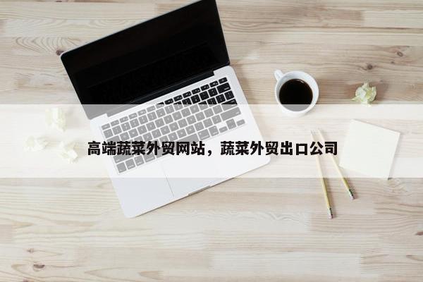 高端蔬菜外贸网站，蔬菜外贸出口公司