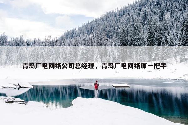 青岛广电网络公司总经理，青岛广电网络原一把手