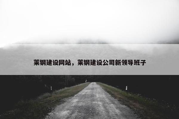莱钢建设网站，莱钢建设公司新领导班子