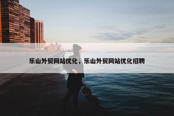 乐山外贸网站优化，乐山外贸网站优化招聘