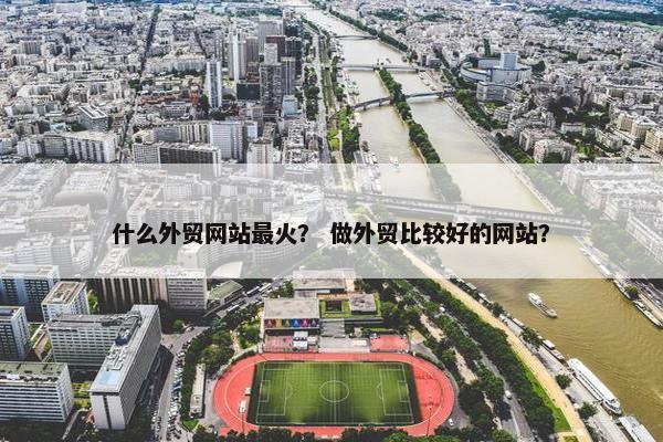 什么外贸网站最火？ 做外贸比较好的网站？