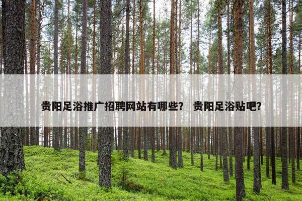 贵阳足浴推广招聘网站有哪些？ 贵阳足浴贴吧？