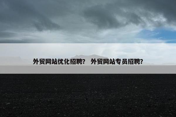 外贸网站优化招聘？ 外贸网站专员招聘？