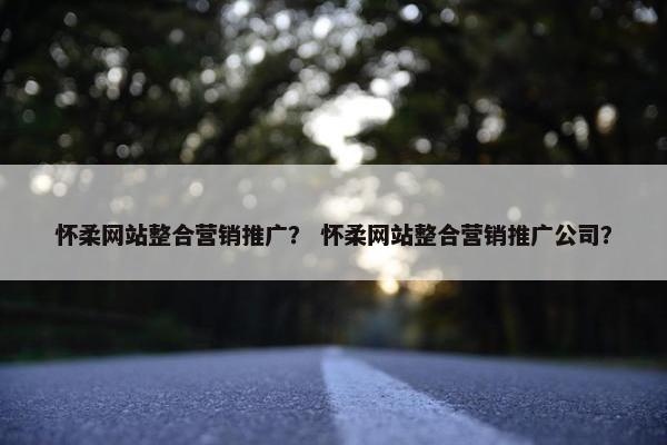 怀柔网站整合营销推广？ 怀柔网站整合营销推广公司？