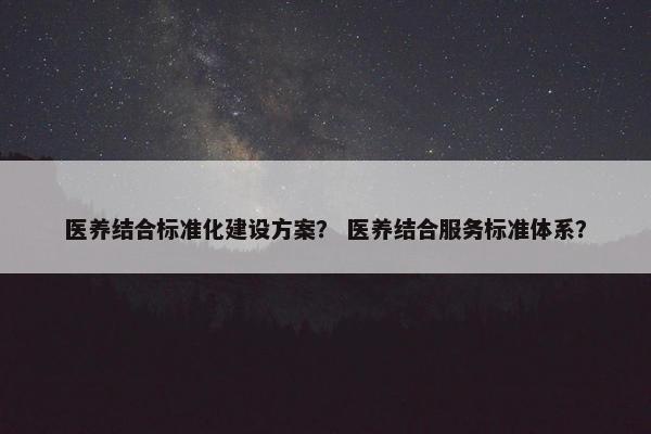 医养结合标准化建设方案？ 医养结合服务标准体系？