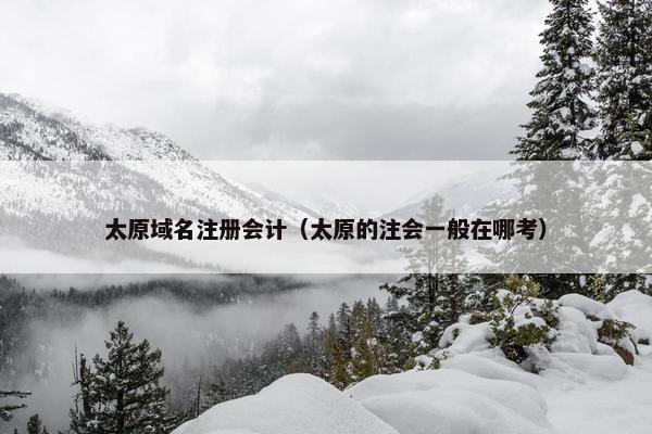 太原域名注册会计（太原的注会一般在哪考）