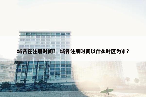 域名在注册时间？ 域名注册时间以什么时区为准？