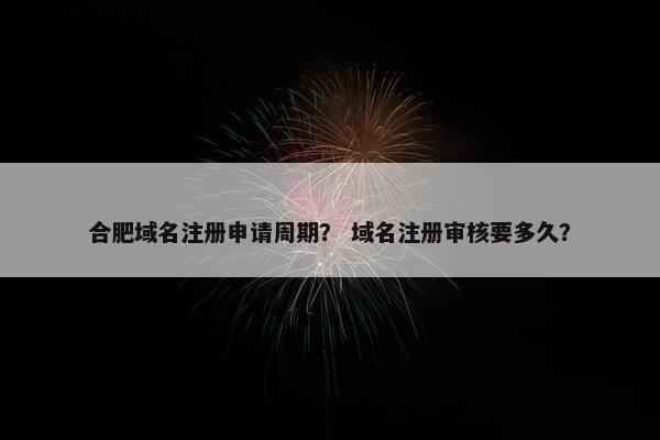 合肥域名注册申请周期？ 域名注册审核要多久？