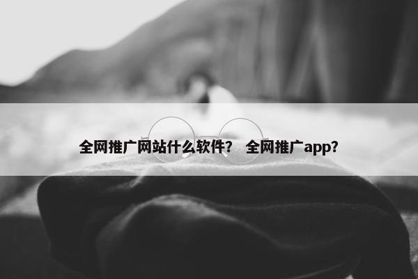 全网推广网站什么软件？ 全网推广app？