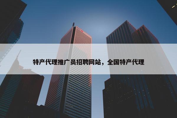 特产代理推广员招聘网站，全国特产代理