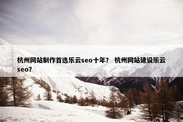 杭州网站制作首选乐云seo十年？ 杭州网站建设乐云seo？