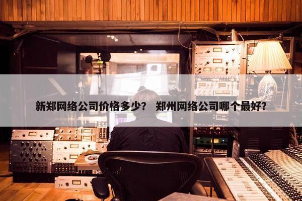 新郑网络公司价格多少？ 郑州网络公司哪个最好？