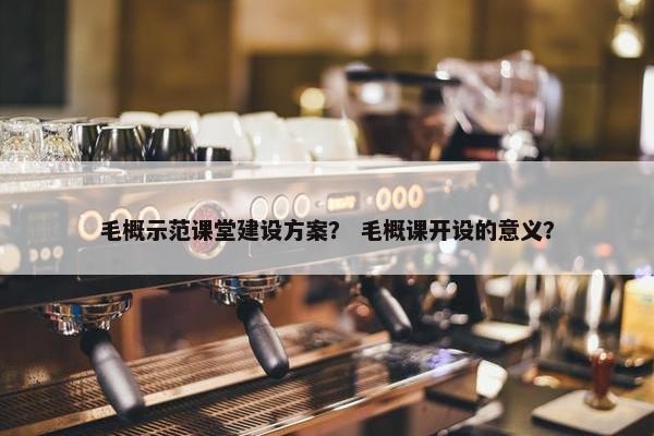 毛概示范课堂建设方案？ 毛概课开设的意义？