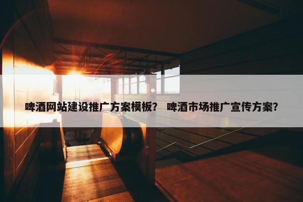 啤酒网站建设推广方案模板？ 啤酒市场推广宣传方案？