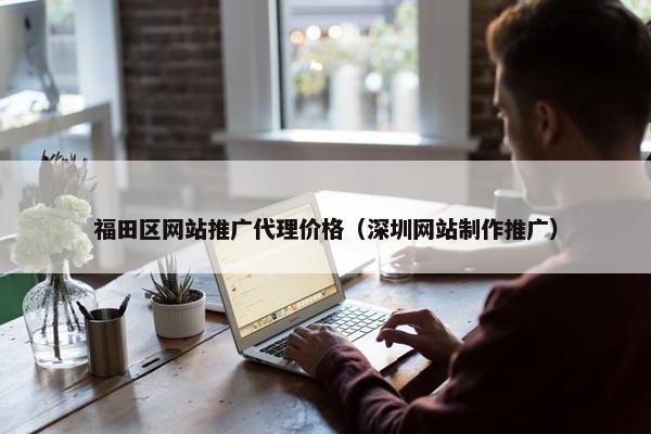 福田区网站推广代理价格（深圳网站制作推广）