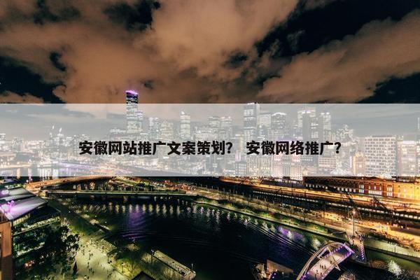安徽网站推广文案策划？ 安徽网络推广？