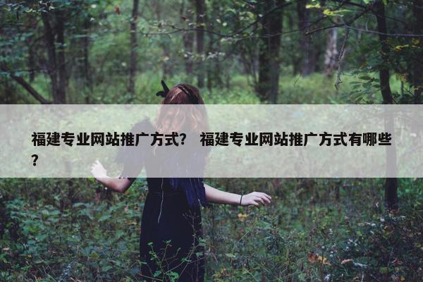 福建专业网站推广方式？ 福建专业网站推广方式有哪些？