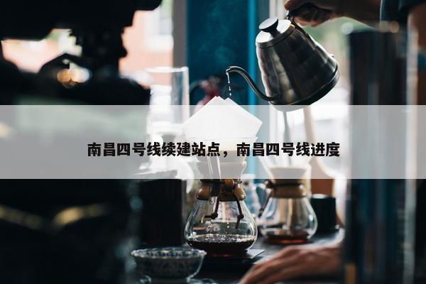 南昌四号线续建站点，南昌四号线进度