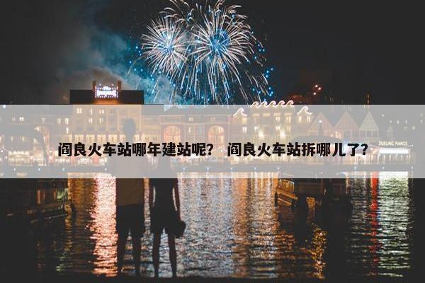 阎良火车站哪年建站呢？ 阎良火车站拆哪儿了？
