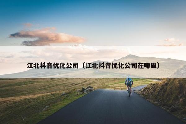 江北抖音优化公司（江北抖音优化公司在哪里）
