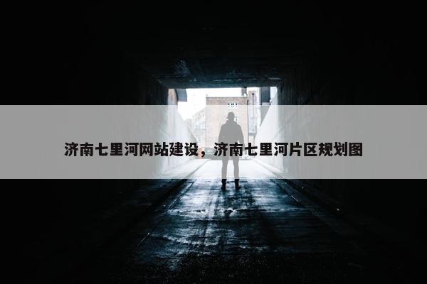 济南七里河网站建设，济南七里河片区规划图