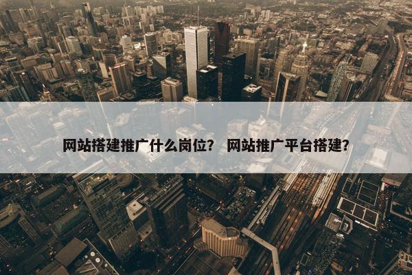 网站搭建推广什么岗位？ 网站推广平台搭建？