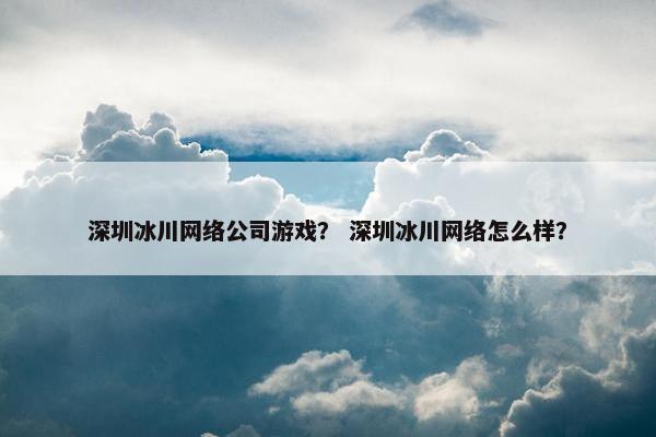 深圳冰川网络公司游戏？ 深圳冰川网络怎么样？