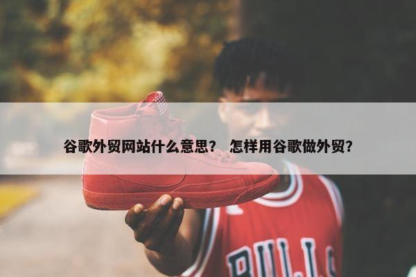 谷歌外贸网站什么意思？ 怎样用谷歌做外贸？