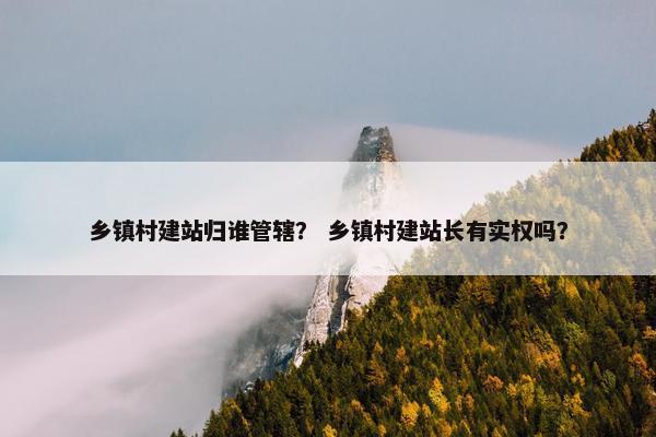 乡镇村建站归谁管辖？ 乡镇村建站长有实权吗？