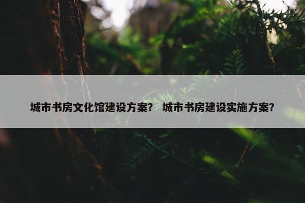 城市书房文化馆建设方案？ 城市书房建设实施方案？