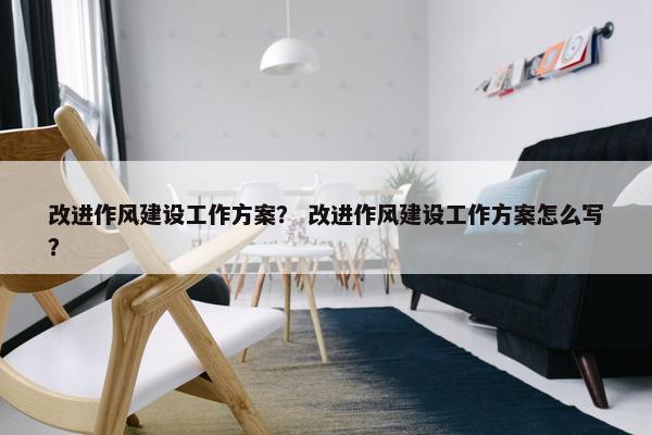 改进作风建设工作方案？ 改进作风建设工作方案怎么写？