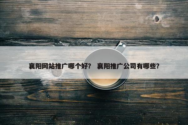 襄阳网站推广哪个好？ 襄阳推广公司有哪些？