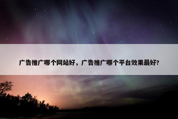 广告推广哪个网站好，广告推广哪个平台效果最好?