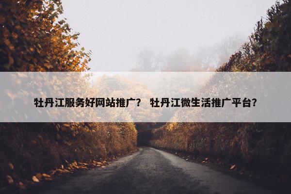 牡丹江服务好网站推广？ 牡丹江微生活推广平台？