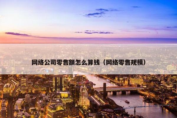 网络公司零售额怎么算钱（网络零售规模）