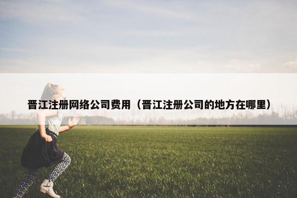 晋江注册网络公司费用（晋江注册公司的地方在哪里）