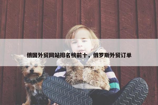 俄国外贸网站排名榜前十，俄罗斯外贸订单