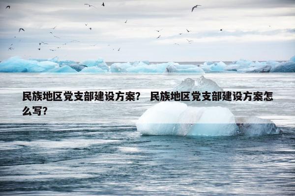民族地区党支部建设方案？ 民族地区党支部建设方案怎么写？