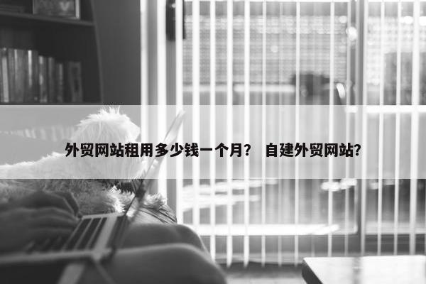 外贸网站租用多少钱一个月？ 自建外贸网站？