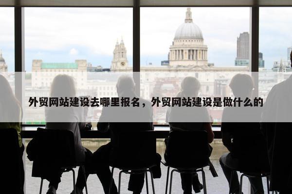 外贸网站建设去哪里报名，外贸网站建设是做什么的