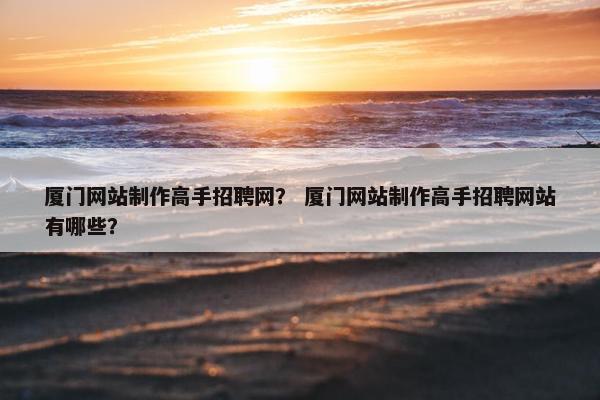 厦门网站制作高手招聘网？ 厦门网站制作高手招聘网站有哪些？