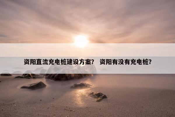 资阳直流充电桩建设方案？ 资阳有没有充电桩？