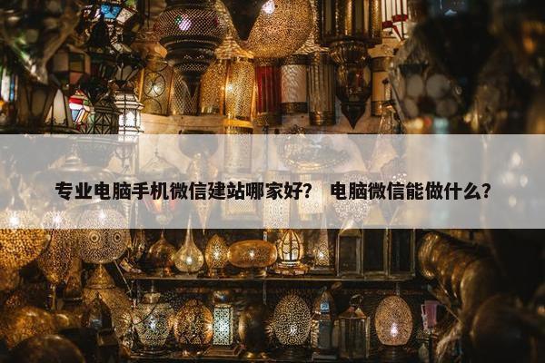 专业电脑手机微信建站哪家好？ 电脑微信能做什么？