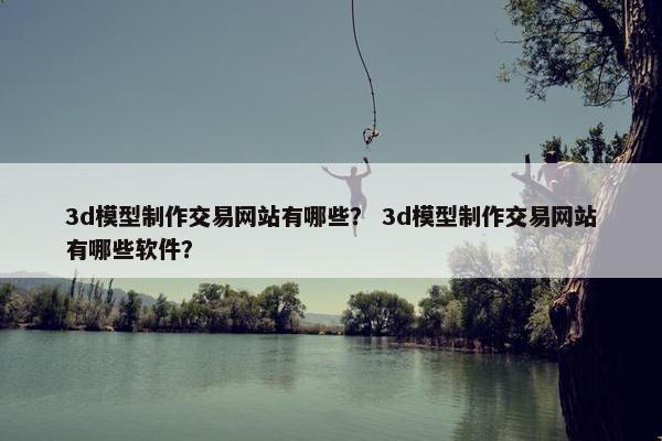3d模型制作交易网站有哪些？ 3d模型制作交易网站有哪些软件？