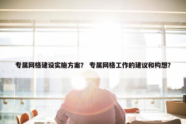 专属网格建设实施方案？ 专属网格工作的建议和构想？