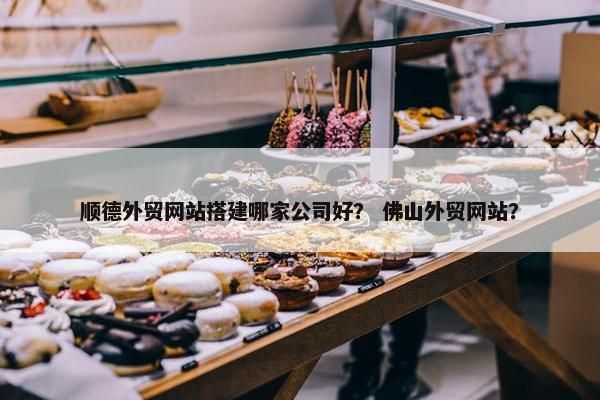 顺德外贸网站搭建哪家公司好？ 佛山外贸网站？