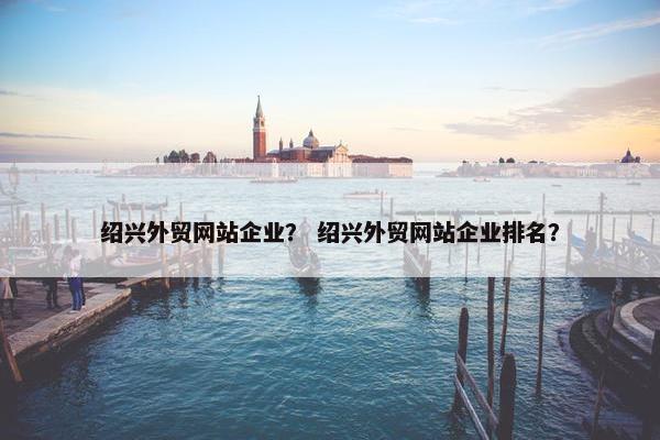 绍兴外贸网站企业？ 绍兴外贸网站企业排名？