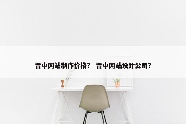 晋中网站制作价格？ 晋中网站设计公司？