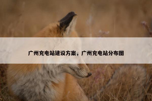 广州充电站建设方案，广州充电站分布图